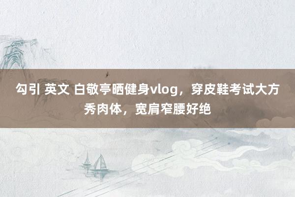 勾引 英文 白敬亭晒健身vlog，穿皮鞋考试大方秀肉体，宽肩窄腰好绝