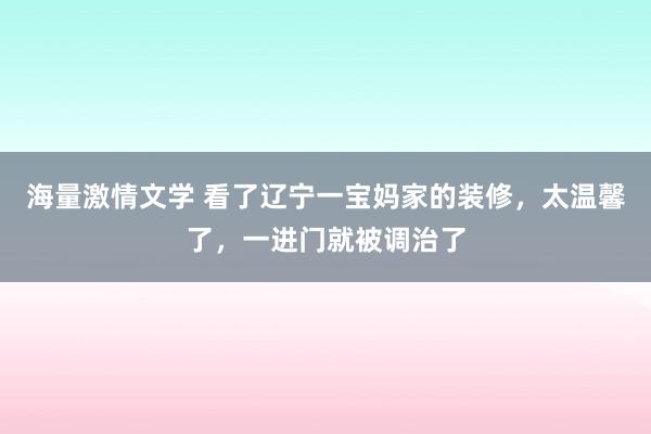 海量激情文学 看了辽宁一宝妈家的装修，太温馨了，一进门就被调治了