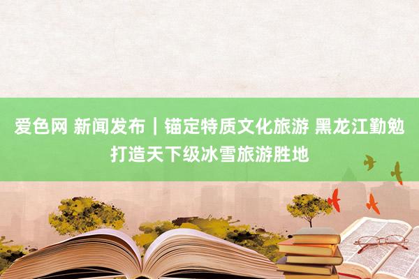 爱色网 新闻发布｜锚定特质文化旅游 黑龙江勤勉打造天下级冰雪旅游胜地