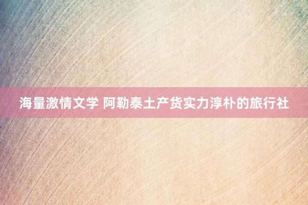 海量激情文学 阿勒泰土产货实力淳朴的旅行社