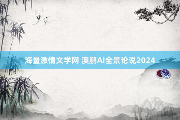 海量激情文学网 澳鹏AI全景论说2024