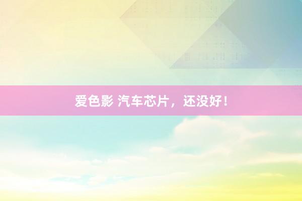 爱色影 汽车芯片，还没好！