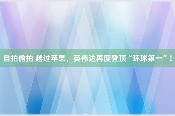 自拍偷拍 越过苹果，英伟达再度登顶“环球第一”！