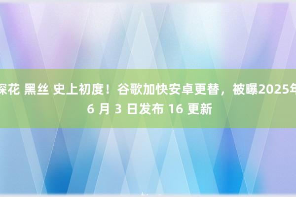 探花 黑丝 史上初度！谷歌加快安卓更替，被曝2025年 6 月 3 日发布 16 更新
