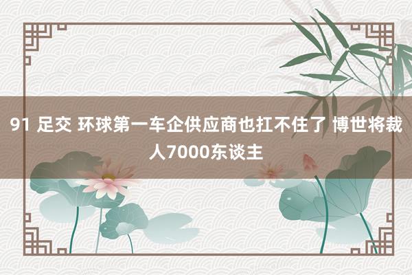 91 足交 环球第一车企供应商也扛不住了 博世将裁人7000东谈主
