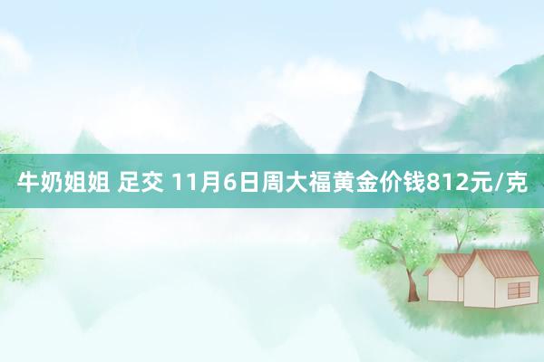 牛奶姐姐 足交 11月6日周大福黄金价钱812元/克