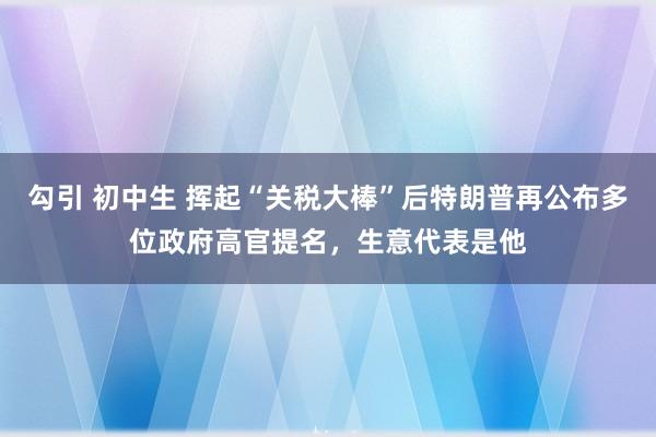 勾引 初中生 挥起“关税大棒”后特朗普再公布多位政府高官提名，生意代表是他