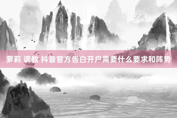 萝莉 调教 抖音官方告白开户需要什么要求和阵势