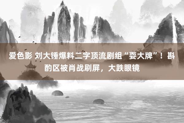 爱色影 刘大锤爆料二字顶流剧组“耍大牌”！斟酌区被肖战刷屏，大跌眼镜