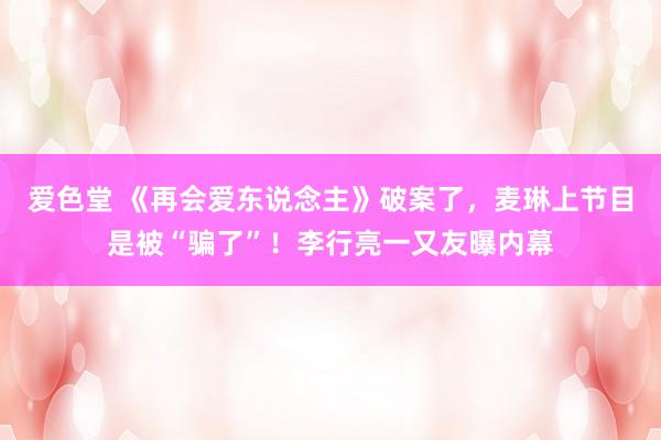 爱色堂 《再会爱东说念主》破案了，麦琳上节目是被“骗了”！李行亮一又友曝内幕