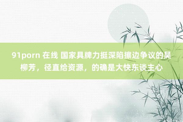 91porn 在线 国家具牌力挺深陷擦边争议的吴柳芳，径直给资源，的确是大快东谈主心