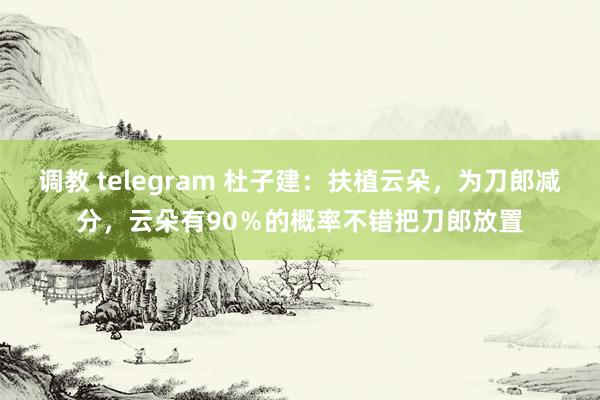 调教 telegram 杜子建：扶植云朵，为刀郎减分，云朵有90％的概率不错把刀郎放置