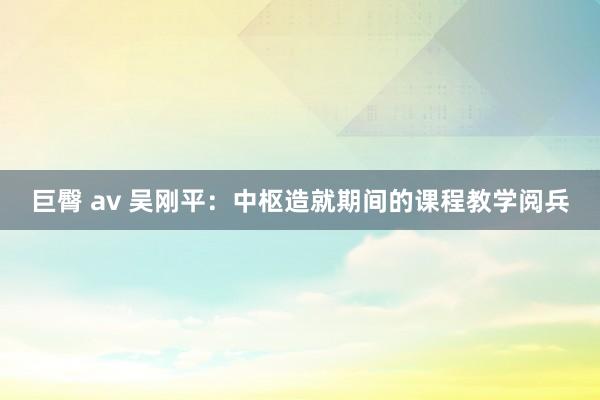 巨臀 av 吴刚平：中枢造就期间的课程教学阅兵