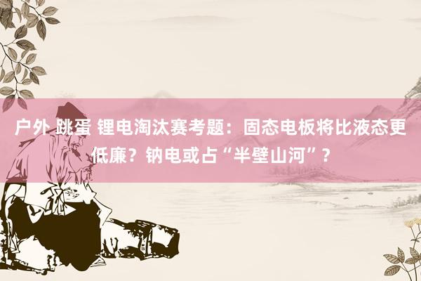 户外 跳蛋 锂电淘汰赛考题：固态电板将比液态更低廉？钠电或占“半壁山河”？