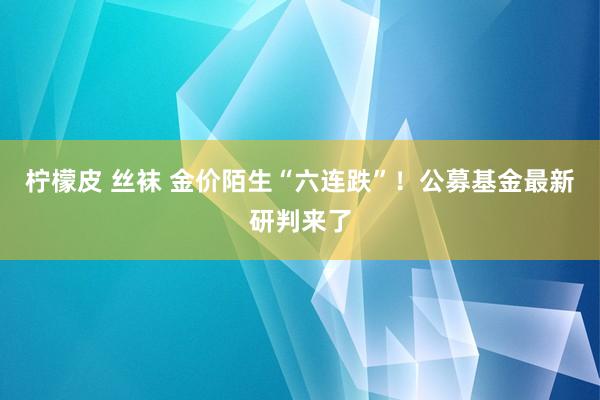 柠檬皮 丝袜 金价陌生“六连跌”！公募基金最新研判来了