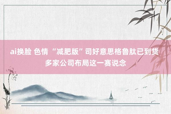 ai换脸 色情 “减肥版”司好意思格鲁肽已到货 多家公司布局这一赛说念