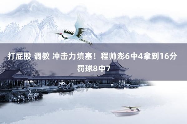 打屁股 调教 冲击力填塞！程帅澎6中4拿到16分 罚球8中7