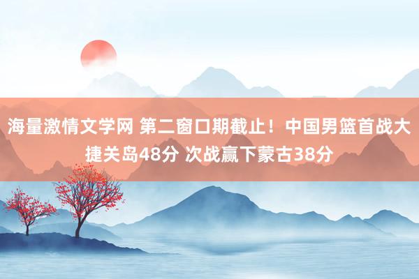 海量激情文学网 第二窗口期截止！中国男篮首战大捷关岛48分 次战赢下蒙古38分