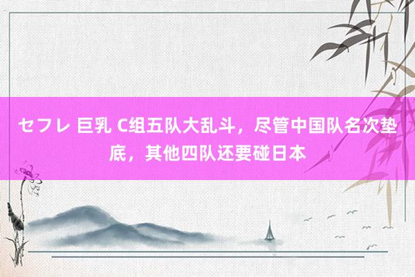 セフレ 巨乳 C组五队大乱斗，尽管中国队名次垫底，其他四队还要碰日本