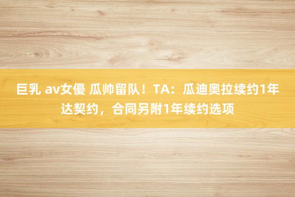 巨乳 av女優 瓜帅留队！TA：瓜迪奥拉续约1年达契约，合同另附1年续约选项