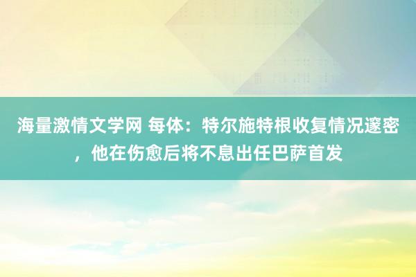 海量激情文学网 每体：特尔施特根收复情况邃密，他在伤愈后将不息出任巴萨首发