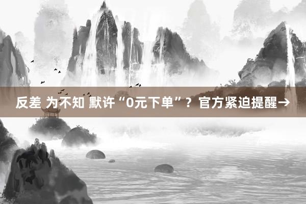 反差 为不知 默许“0元下单”？官方紧迫提醒→