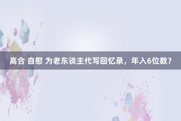 高合 自慰 为老东谈主代写回忆录，年入6位数？