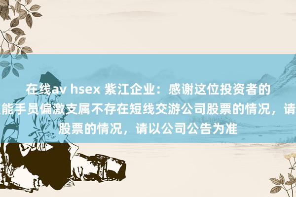 在线av hsex 紫江企业：感谢这位投资者的关注。公司董监能手员偏激支属不存在短线交游公司股票的情况，请以公司公告为准