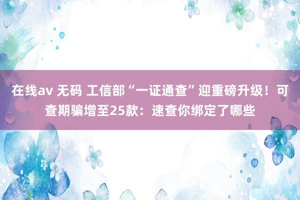 在线av 无码 工信部“一证通查”迎重磅升级！可查期骗增至25款：速查你绑定了哪些