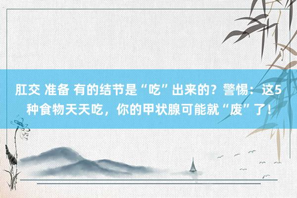 肛交 准备 有的结节是“吃”出来的？警惕：这5种食物天天吃，你的甲状腺可能就“废”了！