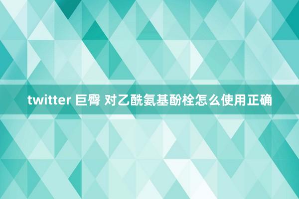 twitter 巨臀 对乙酰氨基酚栓怎么使用正确