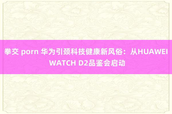 拳交 porn 华为引颈科技健康新风俗：从HUAWEI WATCH D2品鉴会启动