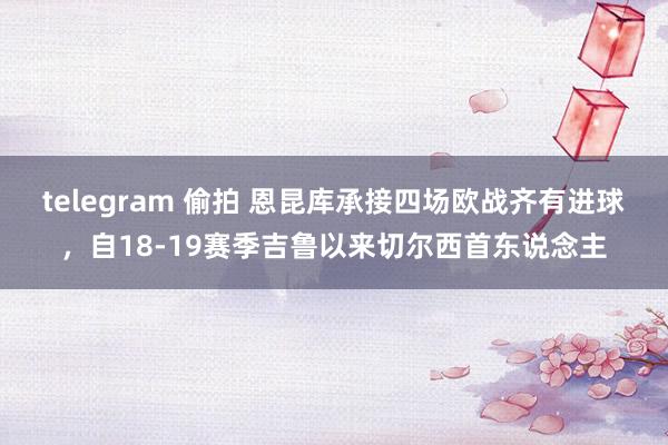telegram 偷拍 恩昆库承接四场欧战齐有进球，自18-19赛季吉鲁以来切尔西首东说念主