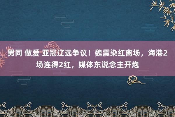 男同 做爱 亚冠辽远争议！魏震染红离场，海港2场连得2红，媒体东说念主开炮
