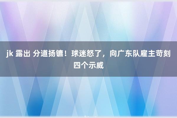 jk 露出 分道扬镳！球迷怒了，向广东队雇主苛刻四个示威