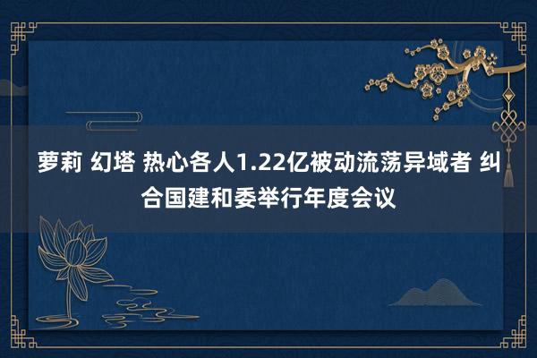 萝莉 幻塔 热心各人1.22亿被动流荡异域者 纠合国建和委举行年度会议