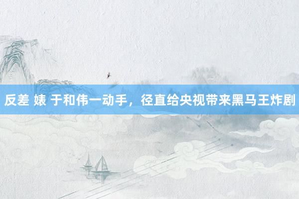 反差 婊 于和伟一动手，径直给央视带来黑马王炸剧