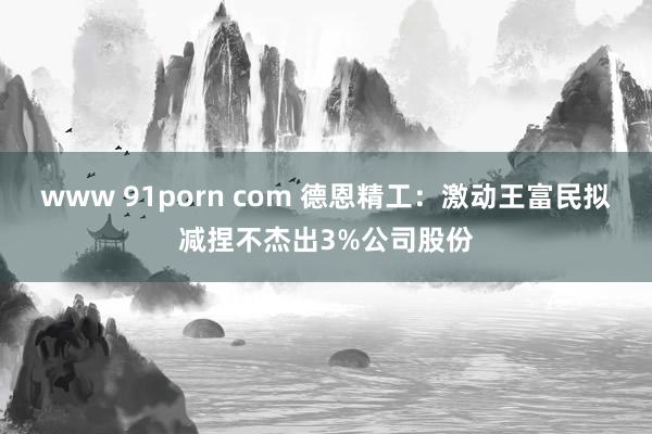 www 91porn com 德恩精工：激动王富民拟减捏不杰出3%公司股份