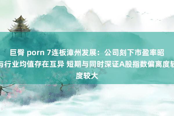 巨臀 porn 7连板漳州发展：公司刻下市盈率昭着与行业均值存在互异 短期与同时深证A股指数偏离度较大