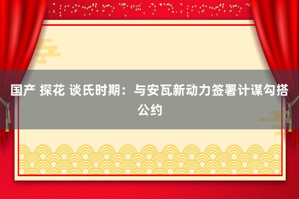 国产 探花 谈氏时期：与安瓦新动力签署计谋勾搭公约