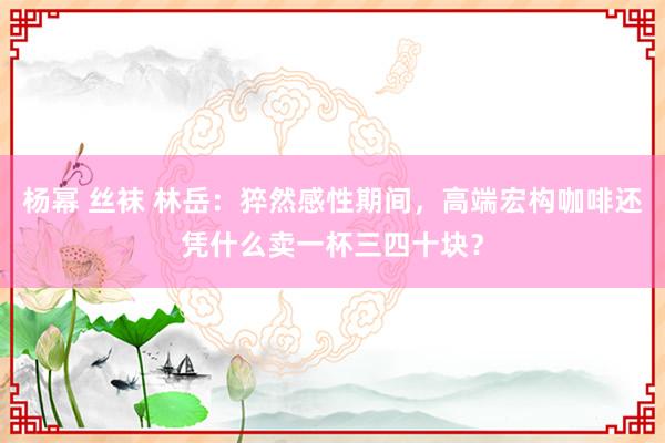 杨幂 丝袜 林岳：猝然感性期间，高端宏构咖啡还凭什么卖一杯三四十块？