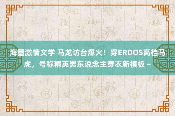 海量激情文学 马龙访台爆火！穿ERDOS高档马虎，号称精英男东说念主穿衣新模板～