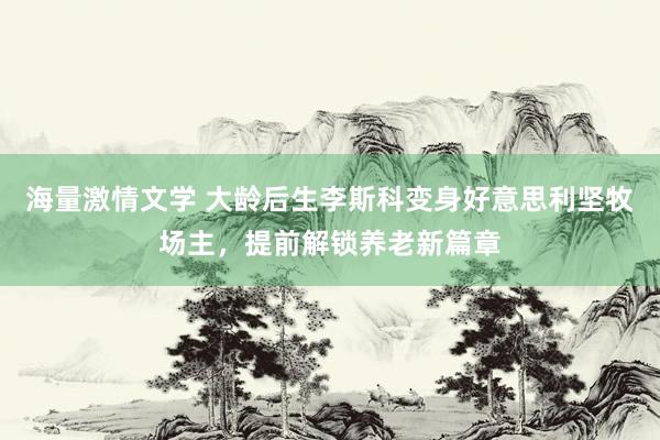 海量激情文学 大龄后生李斯科变身好意思利坚牧场主，提前解锁养老新篇章