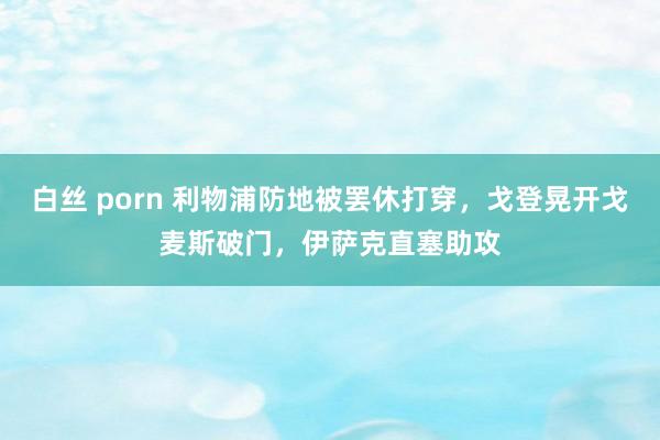 白丝 porn 利物浦防地被罢休打穿，戈登晃开戈麦斯破门，伊萨克直塞助攻