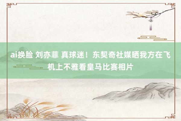 ai换脸 刘亦菲 真球迷！东契奇社媒晒我方在飞机上不雅看皇马比赛相片