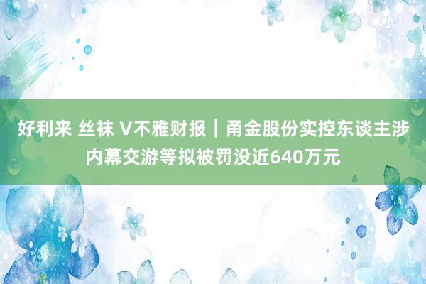 好利来 丝袜 V不雅财报｜甬金股份实控东谈主涉内幕交游等拟被罚没近640万元