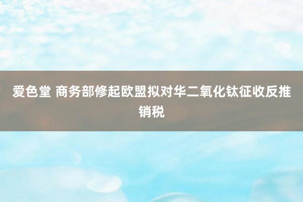 爱色堂 商务部修起欧盟拟对华二氧化钛征收反推销税