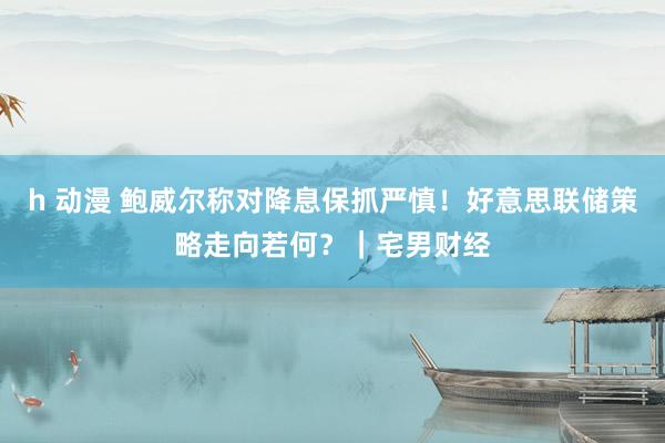 h 动漫 鲍威尔称对降息保抓严慎！好意思联储策略走向若何？｜宅男财经