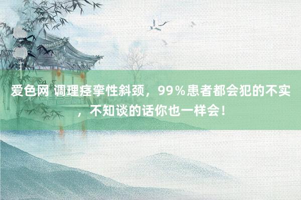 爱色网 调理痉挛性斜颈，99％患者都会犯的不实，不知谈的话你也一样会！