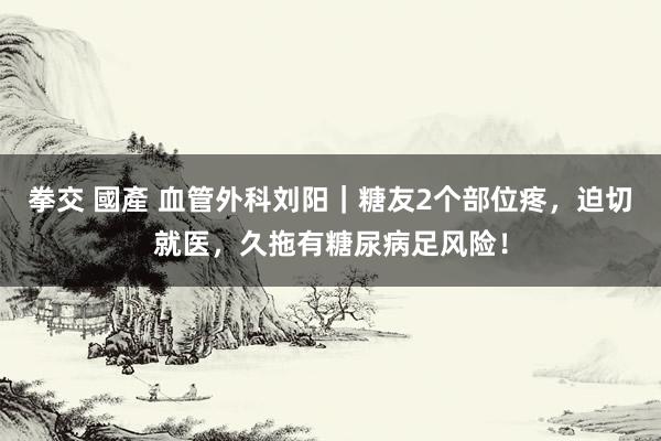 拳交 國產 血管外科刘阳｜糖友2个部位疼，迫切就医，久拖有糖尿病足风险！